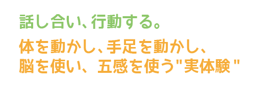 話し合い、行動する。体を動かし、手足を動かし、脳を使い、五感を使う実体験