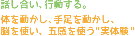 話し合い、行動する。体を動かし、手足を動かし、脳を使い、五感を使う実体験